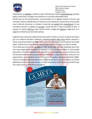 Marza Flores Romulo Antonio
Mgr. Ramiro Zapata
Producción II
Gestion: I-2021
implementar su software y realizar un gran esfuerzo para vender (presentaciones, pruebas
piloto, seminarios), conseguir más clientes era un proceso demasiado lento.
Viendo que con las presentaciones convencionales no se lograba romper la barrera del
mercado, entonces decidió hacer el intento con una manera no convencional y fue cuando
tuvo la idea de comunicar su método a través de una novela sobre manufactura. En ese
momento comenzó a trabajar en La meta, a pesar de que a nadie le gustaba la idea, ni
siquiera al coautor Jeff Cox, quien rehusó recibir el pago por regalías y exigió que se le
pagaran en efectivo sus honorarios plenos.
Luego de trece meses de trabajo terminó de escribir el libro y se vio en una gran tarea para
que una editorial decidiera publicarlo. Finalmente North River Press decide apoyarlo y
hacen una primera edición de 3000 copias, pensando que tendría mucha suerte si las vendía
todas. A día de hoy se han vendido más de cuatro millones de copias en todo el mundo.
Tras el éxito que tuvo su obra La meta, en 1987 decide dejar Creative Output[1], para crear
una nueva organización denominada Avraham Y. Goldratt Institute (AGI), la cual buscaba
desarrollar y transmitir conocimiento referente a su investigación que en un inicio era una
herramienta enfocada en la producción la cual amplió a todas las áreas y niveles de una
organización y se llamó teoría de las restricciones En palabras del propio Goldratt (1988):
“Quizá el resultado más importante fue la formulación de lo que yo considero una teoría
global para manejar una organización. La llamó teoría de las restricciones y veo todo lo que
hice antes como un derivado de esta teoría.”
 