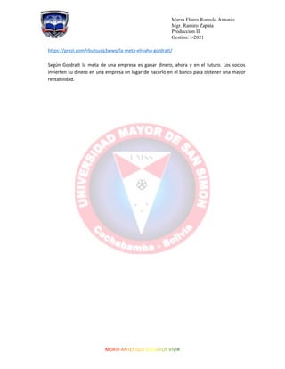 Marza Flores Romulo Antonio
Mgr. Ramiro Zapata
Producción II
Gestion: I-2021
https://prezi.com/rbutsusq3wwq/la-meta-eliyahu-goldratt/
Según Goldratt la meta de una empresa es ganar dinero, ahora y en el futuro. Los socios
invierten su dinero en una empresa en lugar de hacerlo en el banco para obtener una mayor
rentabilidad.
 