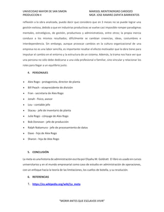 UNIVECIDAD MAYOR DE SAN SIMON MARISOL MENTENERGRO CARDOZO
PRODUCCION II MGR. JOSE RAMIRO ZAPATA BARRIENTOS
“MORIR ANTES QUE ESCLAVOS VIVIR”
reflexión a la obra analizada, puedo decir que considero que en 3 meses no se puede lograr una
gestión exitosa, debido a que en industrias productivas se vuelve casi imposible romper paradigmas
mentales, estratégicos, de gestión, productivos y administrativos, entre otros; la propia inercia
conduce a los mismos resultados; difícilmente se cambian creencias, ideas, costumbres e
interdependencia. Sin embargo, aunque provocar cambios en la cultura organizacional de una
empresa no es una labor sencilla, es importante resaltar el efecto motivador que la obra tiene para
impulsar el cambio en el entorno y la estructura de un sistema. Además, la trama nos hace ver que
una persona no sólo debe dedicarse a una vida profesional o familiar, sino vincular y relacionar los
roles para llegar a un equilibrio justo.
4. PERSONAJES
• Alex Rogo - protagonista, director de planta
• Bill Peach - vicepresidente de división
• Fran - secretaria de Alex Rogo
• Jonah - físico, asesor
• Lou - contable jefe
• Stacey - jefe de inventario de planta
• Julie Rogo - cónyuge de Alex Rogo
• Bob Donovan - jefe de producción
• Ralph Nakamura - jefe de procesamiento de datos
• Dave - hijo de Alex Rogo
• Sharon - hija de Alex Rogo
5. CONCLUSIÓN
La meta es una historia de administración escrita por Eliyahu M. Goldratt El libro es usado en cursos
universitarios y en el mundo empresarial como caso de estudio en administración de operaciones,
con un enfoque hacia la teoría de las limitaciones, los cuellos de botella, y su resolución.
6. REFERENCIAS
1. https://es.wikipedia.org/wiki/La_meta
 