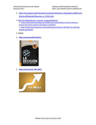 UNIVECIDAD MAYOR DE SAN SIMON MARISOL MENTENERGRO CARDOZO
PRODUCCION II MGR. JOSE RAMIRO ZAPATA BARRIENTOS
“MORIR ANTES QUE ESCLAVOS VIVIR”
2. https://es.essays.club/Ciencias-humanas/Literatura-y-lenguaje/La-Meta-por-
Elyahu-MGoldratt-Resumen-y-12342.html
3. https://es.slideshare.net › scourge › ensayo-del-libro-la
4. https://www.adictosaltrabajo.com/2009/11/27/comentando-el-libro-la-meta-un-
proceso-de-mejora-continua-de-eliyahu-m-goldratt/
5. https://www.buenastareas.com/materias/conclusiones-del-libro-la-meta-de-
eliyahu-goldratt/0
7. VIDEOS
1. https://youtu.be/JKFTendaV7s
2. https://youtu.be/Yf_D8a-7MCY
 