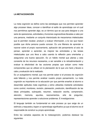 LA METACOGNICIÓN<br />La meta cognición se define como las estrategias que nos permiten aprender algo procesar ideas, conocer e identificar el estilo de aprendizaje con el cual nos permitimos aprender algo, es un término que se usa para designar a una serie de operaciones, actividades y funciones cognoscitivas llevadas a cabo por una persona, mediante un conjunto interiorizado de mecanismos intelectuales que le permiten recabar, producir y evaluar información, a la vez que hacen posible que dicha persona pueda conocer. Es una Manera de aprender a razonar sobre el propio razonamiento, aplicación del pensamiento al acto de pensar, aprender a aprender, es mejorar las actividades y las tareas intelectuales que uno lleva a cabo usando la reflexión para orientarlas y asegurarse una buena ejecución. Es un hábito mental que planea y esta consiente de los recursos necesarios, a ser sensible a la retroalimentación y evaluar la efectividad de las acciones propias que actúan como meta componentes que se utilizan en la planeación de lo que uno hará y llevara a cabo y evaluación de lo realizado.<br />Es un autogobierno mental, que nos permite saber si el proceso de cognición está fallando y nos permite analizar nuestro propio pensamiento. La meta cognición es importante en la educación por que permite enseñar al alumno a desarrollar aptitudes mata cognitivas y cómo utilizarlas mediante actividades como control, monitoreo, revisión, planeación, predicción, identificación de las ideas principales, subrayado, resumen, redacción escrita, comprensión, atención, memoria, apuntes, razonamientos, arte de preguntar, representaciones aprender o solucionar problemas. E investigaciones<br />El lenguaje también es fundamental en este proceso ya que exige de un estimulo y respuesta y lograr un aprendizaje significativo ya que el alumno es el responsable de construir su propio aprendizaje.<br />Entre los variados aspectos de la metacognición, podemos destacar los siguientes:<br />La metacognición se refiere al conocimiento, concientización, control y naturaleza de los procesos de aprendizaje.<br />El aprendizaje metacognitivo puede ser desarrollado mediante experiencias de aprendizaje adecuadas.<br />Cada persona tiene de alguna manera puntos de vista metacognitivos, algunas veces en forma inconsciente.<br />De acuerdo a los métodos utilizados por los profesores durante la enseñanza, La meta cognición se refiere al conocimiento, concientización, control y naturaleza de los procesos de aprendizaje.<br />Este proceso puede ser desarrollado mediante experiencias de aprendizaje adecuadas, como por ejemplo la utilización de la Inteligencias Múltiples o la aplicación de la Inteligencia Emocional.<br />Según Burón, la metacognición se destaca por cuatro características:<br />Llegar a conocer los objetivos que se quieren alcanzar con el esfuerzo mental<br />Posibilidad de la elección de las estrategias para conseguir los objetivos planteados<br />Auto observación del propio proceso de elaboración de conocimientos, para comprobar si las estrategias elegidas son las adecuadas. <br />Evaluación de los resultados para saber hasta qué punto se han logrado los objetivos.<br />La posibilidad que tenemos de estudiar el quot;
Proceso de pensarquot;
, es la resultante de la inferencia de nuestro conocimiento acerca de cómo conocemos… es decir, pensar en lo que estamos pensando y cómo lo hacemos. Esto es la Meta cognición.<br />En la psicopedagogía existen estudiosos que resumen esta visión; uno de ellos es Lev Vigotski y su Modelo Pedagógico Socio Histórico Cultural.<br />