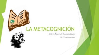LA METACOGNICIÓN
Andrés Toantiuh Zatarain Lavín
Lic. En educación
 