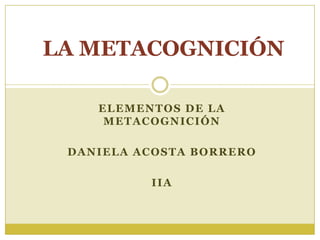 LA METACOGNICIÓN
ELEMENTOS DE LA
METACOGNICIÓN
DANIELA ACOSTA BORRERO
IIA

 