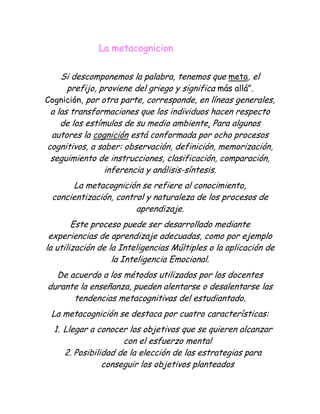                                   La metacognicion<br />Si descomponemos la palabra, tenemos que meta, el prefijo, proviene del griego y significa más allá”.Cognición, por otra parte, corresponde, en líneas generales, a las transformaciones que los individuos hacen respecto de los estímulos de su medio ambiente. Para algunos autores la cognición está conformada por ocho procesos cognitivos, a saber: observación, definición, memorización, seguimiento de instrucciones, clasificación, comparación, inferencia y análisis-síntesis.<br />La metacognición se refiere al conocimiento, concientización, control y naturaleza de los procesos de aprendizaje.<br />Este proceso puede ser desarrollado mediante experiencias de aprendizaje adecuadas, como por ejemplo la utilización de la Inteligencias Múltiples o la aplicación de la Inteligencia Emocional.<br />De acuerdo a los métodos utilizados por los docentes durante la enseñanza, pueden alentarse o desalentarse las tendencias metacognitivas del estudiantado.<br />La metacognición se destaca por cuatro características:<br />Llegar a conocer los objetivos que se quieren alcanzar con el esfuerzo mental<br />Posibilidad de la elección de las estrategias para conseguir los objetivos planteados<br />Auto observación del propio proceso de elaboración de conocimientos, para comprobar si las estrategias elegidas son las adecuadas.<br />Evaluación de los resultados para saber hasta qué punto se han logrado los objetivos.<br />La Metacognición, por cierto, también implica dos subprocesos que han sido identificados como:a) Metaatención: que no es otra cosa que la conciencia centrada en saber cómo se captan los estímulos y de las taticas usuales del individuo para atender al medio. En la contraparte, también implica tener conciencia de las limitaciones que se tiene en este aspecto.b) Metamemoria: Se refiere al reconocimiento que la persona hace respecto de lo conocido y lo desconocido. Es central el reconocimiento de este último aspecto, porque si una persona es capaz de identificar sus limitaciones y, con ello, lo que no sabe, podrá estar en mejor pie para saber dónde o a través de qué medios obtener dicho conocimiento y resolver su problema.<br />También se entiende por Metacognición la capacidad que tenemos las personas de autorregular nuestro propio aprendizaje, es decir de planificar qué estrategias se han de utilizar en cada situación, aplicarlas, controlar el proceso, evaluarlo para detectar posibles fallos, y como consecuencia... transferir todo ello a una nueva acción o situación de aprendizaje.<br />