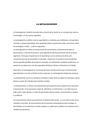 LA METACOGNICION<br />La metacognición, también conocida como la teoría de la mente, es un concepto que nace en la psicología y en las ciencias cognitivas.<br />La metacognición se define como la capacidad de un individuo para reflexionar, comprender y controlar su propio aprendizaje. Esta capacidad implica conocimiento sobre uno mismo, sobre las estrategias a utilizar   y sobre la aplicación.                                                                                     La metacognición se refiere al conocimiento del conocimiento, el pensamiento sobre el pensamiento y  trata de los procesos  autorregulatorios del funcionamiento de los procesos cognitivos. Tiene gran importancia en el aprendizaje, son los sistemas de alerta y de consciencia que han de acompañar a toda labor  intelectual. Su ausencia en los estudiantes provoca grandes pérdidas de tiempo en el estudio, con deficientes resultados académicos. Su presencia se evidencia en una alta capacidad intelectual, eficacia y eficiencia en el trabajo.<br />Ahora bien, la metacognición es el proceso de tomar conciencia de lo que se está haciendo (aprendiendo) y con ello se facilita la tarea a ejecutar. La metacognición implica dos procesos:<br />-La metaatención, que es la conciencia centrada en saber cómo se captan los estímulos y de las tácticas usuales del individuo para atender al medio.<br />-La metamemoria, se refiere al reconocimiento que la persona hace respecto de lo conocido y lo desconocido. Si una persona es capaz de  identificar sus limitaciones  y con ello lo que no sabe, podrá  saber dónde o a través de qué medios obtener dichos  conocimientos y resolver su problema.<br />Los conocimientos previos que poseemos en determinado campo   y a cerca del mundo, serán utilizados como base  de conocimientos por los procesos metacognitivos para conseguir el aprendizaje y su transferencia a nuevos campos y su poder para modificar los esquemas de la realidad que poseemos.<br />El docente  debe ayudar al estudiante  a reconocer sus limitaciones y fortalezas y dotarlo de esa información que no posee y que necesita.<br />La metacognición es la habilidad para controlar los procesos, organizarlos, revisarlos, modificarlos en función de los resultados del aprendizaje.<br />Si como docentes manejamos estas estrategias, podremos ayudar a nuestros estudiantes a convertirse en aprendices autoregulados, es decir,  autónomos, con conocimiento de los objetivos que quieren alcanzar, con estrategias para alcanzarlos, con capacidad para autoobservarse y darse cuenta si las estrategias utilizadas  son las apropiadas o no y para evaluar los resultados  y comprobar si han alcanzado los objetivos previamente establecidos.<br />Según David Ausubel, el aprendiz tiene una estructura cognitiva innata, que es utilizada por él, el aprendizaje significativo. Todo aprendizaje significativo se basa en los conocimientos previos que el estudiante tiene para que sea capaz de generar ideas, sino las tiene es imposible el aprendizaje. Debe causar  desequilibrio en el conocimiento previo para que genere     una inquietud y lo motive a crear nuevos conocimientos, para que los  asocie  con lo que ya sabe o conoce. El material utilizado debe ser claro y preciso y que guarde relación con los conocimientos previos del estudiante y sus necesidades,  de lo contrario no se dará el aprendizaje.<br />