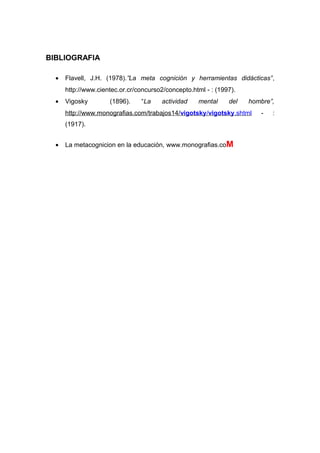 BIBLIOGRAFIA
• Flavell, J.H. (1978).”La meta cognición y herramientas didácticas”,
http://www.cientec.or.cr/concurso2/concepto.html - : (1997).
• Vigosky (1896). “La actividad mental del hombre”,
http://www.monografias.com/trabajos14/vigotsky/vigotsky.shtml - :
(1917).
• La metacognicion en la educación, www.monografias.coM
 