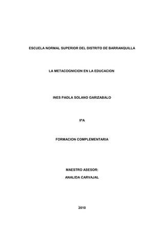 ESCUELA NORMAL SUPERIOR DEL DISTRITO DE BARRANQUILLA
LA METACOGNICION EN LA EDUCACION
INES PAOLA SOLANO GARIZABALO
IIºA
FORMACION COMPLEMENTARIA
MAESTRO ASESOR:
ANALIDA CARVAJAL
2010
 