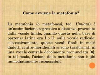 Come avviene la metafonia?
La metafonia (o metafonesi, ted. Umlaut) è
un’assimilazione regressiva a distanza provocata
dalla vocale finale, quando questa nella base di
partenza latina era I o U, sulla vocale radicale;
successivamente, queste vocali finali in molti
dialetti centro-meridionali si sono trasformati in
una vocale centrale debolmente pronunciata [ ];ə
in tal modo, l’azione della metafonia non è più
immediatamente riconoscibile.
 