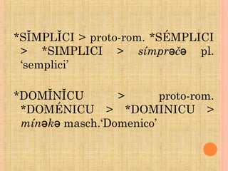 *SĬMPLĬCI > proto-rom. *SÉMPLICI
> *SIMPLICI > símpr čə ə pl.
‘semplici’
*DOMĬNĬCU > proto-rom.
*DOMÉNICU > *DOMINICU >
mín kə ə masch.‘Domenico’
 