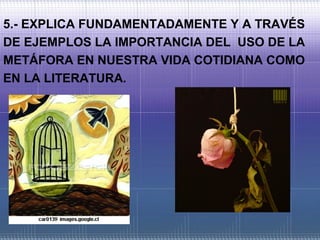 5.- EXPLICA FUNDAMENTADAMENTE Y A TRAVÉS
DE EJEMPLOS LA IMPORTANCIA DEL USO DE LA
METÁFORA EN NUESTRA VIDA COTIDIANA COMO
EN LA LITERATURA.
 