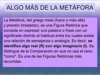 ALGO MÁS DE LA METÁFORA
La Metáfora, del griego meta (fuera o más allá)
y pherein (trasladar), es una Figura Retórica que
consiste en expresar una palabra o frase con un
significado distinto al habitual entre los cuales existe
una relación de semejanza o analogía. Es decir, se
identifica algo real (R) con algo imaginario (I). Se
distingue de la Comparación en que no usa el nexo
"como". Es una de las Figuras Retóricas más
recurridas.
 