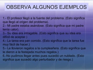 OBSERVA ALGUNOS EJEMPLOS
1.- El profesor llegó a la fuente del problema. (Esto significa
que llegó al origen del problema).
2.- Mi padre estaba asándose. (Esto significa que mi padre
tenía calor).
3.- Su idea era intragable. (Esto significa que su idea era
difícil de aceptar.)
4.- La tarea era pan comido. (Esto significa que la tarea fue
muy fácil de hacer.)
5.- Le llovieron regalos a la cumpleañera. (Esto significa que
le dieron a la festejada muchos regalos.)
6.-No pudimos llegar antes pues sucedió un nublado. (Esto
significa que sucedió algo perturbador y de riesgo.)
 