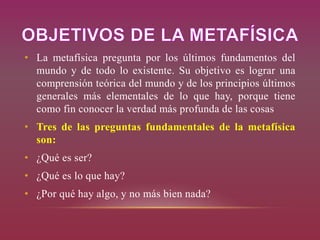 • La metafísica pregunta por los últimos fundamentos del
mundo y de todo lo existente. Su objetivo es lograr una
comprensión teórica del mundo y de los principios últimos
generales más elementales de lo que hay, porque tiene
como fin conocer la verdad más profunda de las cosas
• Tres de las preguntas fundamentales de la metafísica
son:
• ¿Qué es ser?
• ¿Qué es lo que hay?
• ¿Por qué hay algo, y no más bien nada?
 