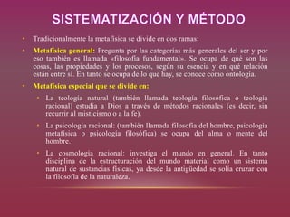 • Tradicionalmente la metafísica se divide en dos ramas:
• Metafísica general: Pregunta por las categorías más generales del ser y por
eso también es llamada «filosofía fundamental». Se ocupa de qué son las
cosas, las propiedades y los procesos, según su esencia y en qué relación
están entre sí. En tanto se ocupa de lo que hay, se conoce como ontología.
• Metafísica especial que se divide en:
• La teología natural (también llamada teología filosófica o teología
racional) estudia a Dios a través de métodos racionales (es decir, sin
recurrir al misticismo o a la fe).
• La psicología racional: (también llamada filosofía del hombre, psicología
metafísica o psicología filosófica) se ocupa del alma o mente del
hombre.
• La cosmología racional: investiga el mundo en general. En tanto
disciplina de la estructuración del mundo material como un sistema
natural de sustancias físicas, ya desde la antigüedad se solía cruzar con
la filosofía de la naturaleza.
 