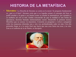 • Sócrates: La filosofía de Sócrates se centra en la moral. Su pregunta fundamental
es: ¿qué es el bien?. Sócrates creía que si se lograba extraer el concepto del bien se
podía enseñar a la gente a ser buena (como se enseña la matemáticas, por ejemplo) y
se acabaría así con el mal. Estaba convencido de que la maldad es una forma de
ignorancia, doctrina llamada intelectualismo moral. Desarrolló la primera técnica
filosófica que se conoce: la mayéutica. Consistía en preguntar y volver a preguntar
sobre las respuestas obtenidas una y otra vez, profundizando cada vez más. Con ello
pretendía llegar al o la razón final que hacía que una cosa fuera esa cosa y no otra.
Este es el embrión de la de Platón, su discípulo.
 