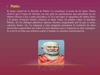 • Platón:
El punto central de la filosofía de Platón. Lo constituye la teoría de las Ideas. Platón
observó que el logos de Sócrates era una serie de características que percibimos en los
objetos (físicos o no) y están asociadas a él. Si a ese logos lo separamos del objeto físico
y le damos existencia formal, entonces se llama «idea» (la palabra «idea» la introdujo
Platón). En los diálogos platónicos aparece Sócrates preguntando por lo que es justo,
valeroso, bueno, etc. La respuesta a estas preguntas presupone la existencia de ideas
universales cognoscibles por todos los seres humanos que se expresan en estos conceptos.
Es a través de ellas que podemos captar el mundo en constante transformación.
 