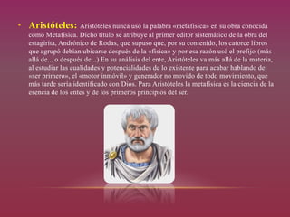 • Aristóteles: Aristóteles nunca usó la palabra «metafísica» en su obra conocida
como Metafísica. Dicho título se atribuye al primer editor sistemático de la obra del
estagirita, Andrónico de Rodas, que supuso que, por su contenido, los catorce libros
que agrupó debían ubicarse después de la «física» y por esa razón usó el prefijo (más
allá de... o después de...) En su análisis del ente, Aristóteles va más allá de la materia,
al estudiar las cualidades y potencialidades de lo existente para acabar hablando del
«ser primero», el «motor inmóvil» y generador no movido de todo movimiento, que
más tarde sería identificado con Dios. Para Aristóteles la metafísica es la ciencia de la
esencia de los entes y de los primeros principios del ser.
 