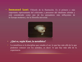 • Immanuel kant: Filósofo de la Ilustración. Es el primero y más
importante representante del criticismo y precursor del idealismo alemán y
está considerado como uno de los pensadores más influyentes de
la Europa moderna y de la filosofía universal.
• La metafísica es la disciplina que estudia el ser, lo que hay más allá de lo que
podemos conocer con los sentidos, es decir: lo que hay más allá de la
experiencia
 
