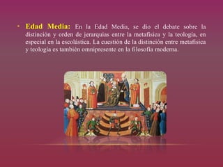 • Edad Media: En la Edad Media, se dio el debate sobre la
distinción y orden de jerarquías entre la metafísica y la teología, en
especial en la escolástica. La cuestión de la distinción entre metafísica
y teología es también omnipresente en la filosofía moderna.
 
