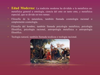 • Edad Moderna: La tradición moderna ha dividido a la metafísica en:
metafísica general u ontología, ciencia del ente en tanto ente, y metafísica
especial, que se divide en tres ramas:
• Filosofía de la naturaleza, también llamada cosmología racional o
simplemente cosmología.
• Filosofía del hombre, también llamada psicología metafísica, psicología
filosófica, psicología racional, antropología metafísica o antropología
filosófica.
• Teología natural, también llamada teodicea o teología racional.
 