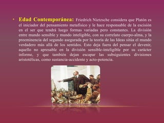 • Edad Contemporánea: Friedrich Nietzsche considera que Platón es
el iniciador del pensamiento metafísico y le hace responsable de la escisión
en el ser que tendrá luego formas variadas pero constantes. La división
entre mundo sensible y mundo inteligible, con su correlato cuerpo-alma, y la
preeminencia del segundo asegurada por la teoría de las Ideas sitúa el mundo
verdadero más allá de los sentidos. Esto deja fuera del pensar el devenir,
aquello no apresable en la división sensible-inteligible por su carácter
informe, y que también dejan escapar las subsiguientes divisiones
aristotélicas, como sustancia-accidente y acto-potencia.
 