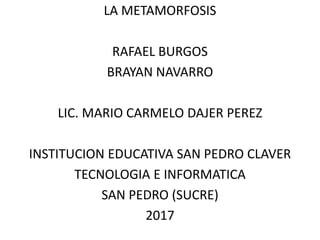 LA METAMORFOSIS
RAFAEL BURGOS
BRAYAN NAVARRO
LIC. MARIO CARMELO DAJER PEREZ
INSTITUCION EDUCATIVA SAN PEDRO CLAVER
TECNOLOGIA E INFORMATICA
SAN PEDRO (SUCRE)
2017
 