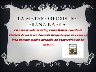 LA METAMORFOSIS DE
         FRANZ KAFKA
   En esta novela el autor, Franz Kafka, cuenta la
historia de un joven llamado Gregorio que ve como su
  vida cambia mucho después de convertirse en un
                      insecto.
 