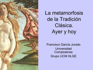 La metamorfosis
 de la Tradición
     Clásica.
   Ayer y hoy

Francisco García Jurado
      Universidad
     Complutense
   Grupo UCM HLGE
 