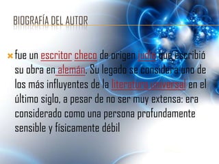 BIOGRAFÍA DEL AUTOR


 fue un escritor checo de origen judío que escribió
  su obra en alemán. Su legado se considera uno de
  los más influyentes de la literatura universal en el
  último siglo, a pesar de no ser muy extensa: era
  considerado como una persona profundamente
  sensible y físicamente débil
 