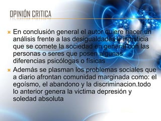 OPINIÓN CRITICA

 En conclusión general el autor quiere hacer un
  análisis frente a las desigualdades e injusticia
  que se comete la sociedad en general con las
  personas o seres que posen algunas
  diferencias psicólogas o físicas
 Además se plasman los problemas sociales que
  a diario afrontan comunidad marginada como: el
  egoísmo, el abandono y la discriminacion.todo
  lo anterior genera la victima depresión y
  soledad absoluta
 