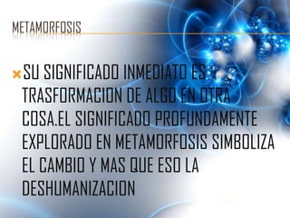 METAMORFOSIS


SU SIGNIFICADO INMEDIATO ES
 TRASFORMACION DE ALGO EN OTRA
 COSA.EL SIGNIFICADO PROFUNDAMENTE
 EXPLORADO EN METAMORFOSIS SIMBOLIZA
 EL CAMBIO Y MAS QUE ESO LA
 DESHUMANIZACION
 