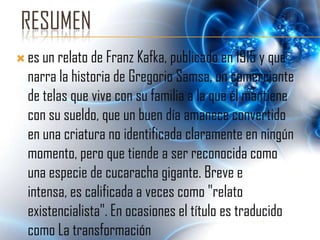 RESUMEN
 es un relato de Franz Kafka, publicado en 1915 y que
  narra la historia de Gregorio Samsa, un comerciante
  de telas que vive con su familia a la que él mantiene
  con su sueldo, que un buen día amanece convertido
  en una criatura no identificada claramente en ningún
  momento, pero que tiende a ser reconocida como
  una especie de cucaracha gigante. Breve e
  intensa, es calificada a veces como "relato
  existencialista". En ocasiones el título es traducido
  como La transformación
 