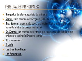 PERSONAJES PRINCIPALES
   Gregorio: Es el protagonista de la trama
   Grete: es la hermana de Gregorio. Tiene 17 años
   Sra. Samsa: presentada como una mujer débil y enfermiza, con
    asma.(la madre de Gregorio samsa)
   Sr. Samsa: un hombre autoritario que tiene a toda la familia a sus
    órdenes(el padre de Gregorio samsa)
   Otro personajes
   El Jefe:
   Los tres inquilinos:
   Las Sirvientas:
 