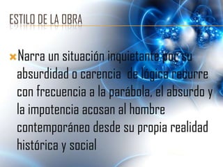 ESTILO DE LA OBRA

Narra un situación inquietante por su
 absurdidad o carencia de lógica recurre
 con frecuencia a la parábola, el absurdo y
 la impotencia acosan al hombre
 contemporáneo desde su propia realidad
 histórica y social
 