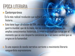 ÉPOCA LITERARIA
   Contemporánea
 Es la más radical revolución que sufre el arte y la literatura en su
  historia.
 Esta tiene lugar alrededor de 1914, año en que comienza la primera
  guerra mundial, que de la mano con los avances tecnológicos, los
  amplios conocimientos históricos, la crisis espiritual que surge por el
  momento que se vive despierta conciencia para un nuevo cambio que se
  origina en la humanidad.

   Es una especie de novela narrativa corriente o movimiento literario
    vanguardista expresionismo
 