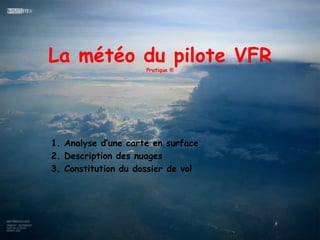 La météo du pilote VFR
                     Pratique !!!




1. Analyse d’une carte en surface
2. Description des nuages
3. Constitution du dossier de vol
 