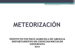 METEORIZACIÓN INSTITUTO TECNICO AGRICOLA DE ARGELIA DEPARTAMENTO DE CIENCIAS SOCIALES GEOGRAFIA 2011 