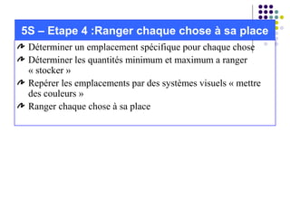 Déterminer un emplacement spécifique pour chaque chose
Déterminer les quantités minimum et maximum a ranger
« stocker »
Repérer les emplacements par des systèmes visuels « mettre
des couleurs »
Ranger chaque chose à sa place
5S – Etape 4 :Ranger chaque chose à sa place
 