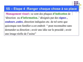  Management visuel : se sont des plaques d’indication de
‘direction ou d’information..’ désignés par des signes , 
couleurs ,codes, direction indiquées etc. de tel sorte que
quiconque non familier a cet endroit “ peut reconnaître sans
demander sa direction ; avoir une idée sur le procédé ; avoir
une image réelle de l’usine”
5S – Etape 4 :Ranger chaque chose à sa place
 