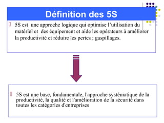  5S est une approche logique qui optimise l’utilisation du
matériel et des équipement et aide les opérateurs à améliorer
la productivité et réduire les pertes ; gaspillages.
Définition des 5S
 5S est une base, fondamentale, l'approche systématique de la
productivité, la qualité et l'amélioration de la sécurité dans
toutes les catégories d'entreprises
 