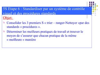 Objet:
 Consolider les 3 premiers S « trier – ranger-Nettoyer »par des
standards « procédures ».
 Déterminer les meilleurs pratiques de travail et trouver le
moyen de s’assurer que chacun pratique de la même
« meilleure » manière
5S Etape 6 : Standardiser par un système de contrôle
visuel et des procédures standards
 