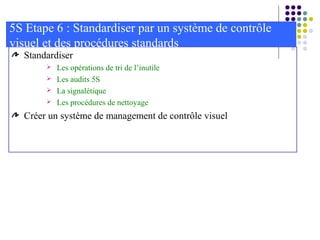 Standardiser
 Les opérations de tri de l’inutile
 Les audits 5S
 La signalétique
 Les procédures de nettoyage
Créer un système de management de contrôle visuel
5S Etape 6 : Standardiser par un système de contrôle
visuel et des procédures standards
 