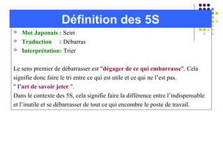  Mot Japonais : Seiri
 Traduction : Débarras
 Interprétation: Trier
Le sens premier de débarrasser est "dégager de ce qui embarrasse". Cela
signifie donc faire le tri entre ce qui est utile et ce qui ne l’est pas.
" l’art de savoir jeter ".
Dans le contexte des 5S, cela signifie faire la différence entre l’indispensable
et l’inutile et se débarrasser de tout ce qui encombre le poste de travail.
Définition des 5S
 