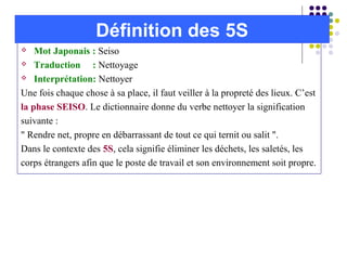  Mot Japonais : Seiso
 Traduction : Nettoyage
 Interprétation: Nettoyer
Une fois chaque chose à sa place, il faut veiller à la propreté des lieux. C’est
la phase SEISO. Le dictionnaire donne du verbe nettoyer la signification
suivante :
" Rendre net, propre en débarrassant de tout ce qui ternit ou salit ".
Dans le contexte des 5S, cela signifie éliminer les déchets, les saletés, les
corps étrangers afin que le poste de travail et son environnement soit propre.
Définition des 5S
 