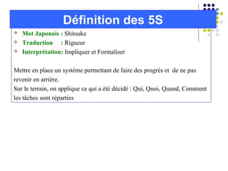  Mot Japonais : Shitsuke
 Traduction : Rigueur
 Interprétation: Impliquer et Formaliser
Mettre en place un système permettant de faire des progrès et de ne pas
revenir en arrière.
Sur le terrain, on applique ce qui a été décidé : Qui, Quoi, Quand, Comment
les tâches sont réparties
Définition des 5S
 
