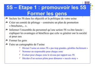 Inclure les 5S dans les objectifs et la politique de votre usine
Créer un comité de pilotage – construire un plan de promotion
« brochures,.. ».
Informer l’ensemble du personnel qu’une action 5S va être lancée :
expliquer les avantages et bénéfices que cela va générer our la société
et pour eux
Former les gens
Faire un cartographie de l’usine
 Diviser l’usine en zones 5S « pas trop grandes, gérables facilement »
 Nommer un responsable pour chaque zone
 Evaluer pour chaque zone le niveau par rapport aux 5S
 Décider d’un secteur pilote pour démarrer « succès story »
5S – Etape 1 : promouvoir les 5S
Former les gens
 