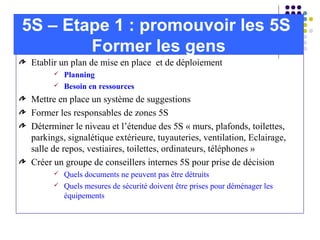 Etablir un plan de mise en place et de déploiement
 Planning
 Besoin en ressources
Mettre en place un système de suggestions
Former les responsables de zones 5S
Déterminer le niveau et l’étendue des 5S « murs, plafonds, toilettes,
parkings, signalétique extérieure, tuyauteries, ventilation, Eclairage,
salle de repos, vestiaires, toilettes, ordinateurs, téléphones »
Créer un groupe de conseillers internes 5S pour prise de décision
 Quels documents ne peuvent pas être détruits
 Quels mesures de sécurité doivent être prises pour déménager les
équipements
5S – Etape 1 : promouvoir les 5S
Former les gens
 
