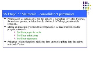 Promouvoir les activités 5S par des actions « marketing »: visites d’usines,
formations, posters, articles dans le tableau d ’affichage, pensée de la
semaine…
Mettre en place un système de récompenses et de reconnaissances des
progrès accomplis:
 Meilleur poste du mois
 Meilleur unité /zone
 Meilleur opérateurs
Présenter les améliorations réalisées dans une unité pilote dans les autres
unités de l’usine
5S Etape 7 : Maintenir – consolider et pérenniser
 