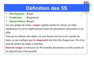  Mot Japonais : Seiton
 Traduction : Rangement
 Interprétation: Ranger
Au sens propre du terme, ranger signifie mettre les choses en ordre
rapidement et couvre implicitement toutes les procédures nécessaires à cet
effet.
Tant qu’on utilisera des objets, on aura besoin des les avoir à portée de
main, ce qui explique que le rangement doit être fait chaque jour. On évite
ainsi de perdre du temps à chercher.
Pouvoir ranger et retrouver en 30 secondes documents et outils usuels est
un objectif tout à fait possible.
Définition des 5S
 
