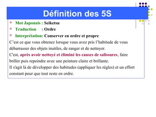  Mot Japonais : Seiketsu
 Traduction : Ordre
 Interprétation: Conserver en ordre et propre
C’est ce que vous obtenez lorsque vous avez pris l’habitude de vous
débarrasser des objets inutiles, de ranger et de nettoyer.
C'est, après avoir nettoyé et éliminé les causes de salissures, faire
briller puis repeindre avec une peinture claire et brillante.
Il s'agit là de développer des habitudes (appliquer les règles) et un effort
constant pour que tout reste en ordre.
Définition des 5S
 